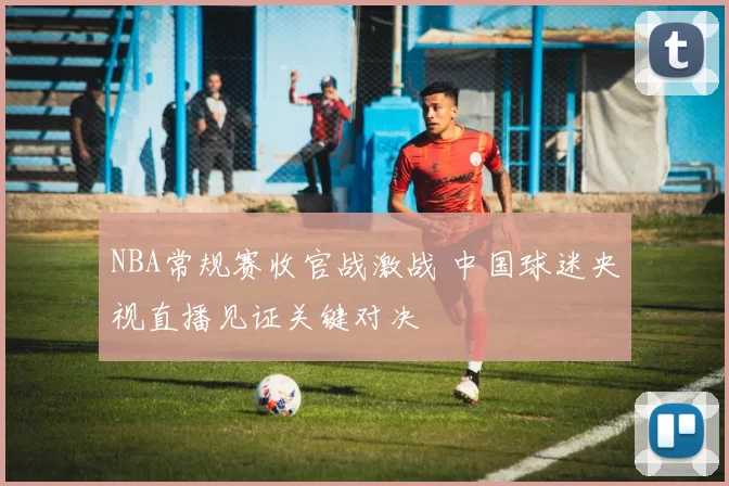 NBA常规赛收官战激战 中国球迷央视直播见证关键对决