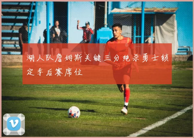 湖人队詹姆斯关键三分绝杀勇士锁定季后赛席位