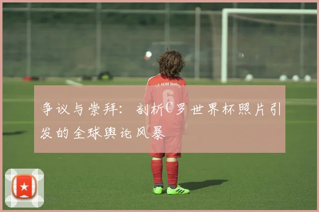 争议与崇拜:剖析C罗世界杯照片引发的全球舆论风暴