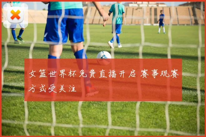 女篮世界杯免费直播开启 赛事观赛方式受关注