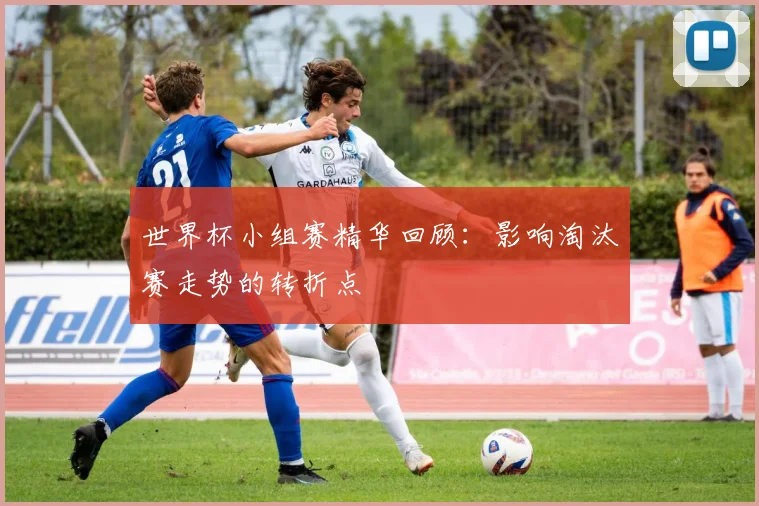 世界杯小组赛精华回顾:影响淘汰赛走势的转折点