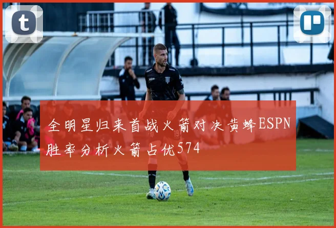全明星归来首战火箭对决黄蜂ESPN胜率分析火箭占优574