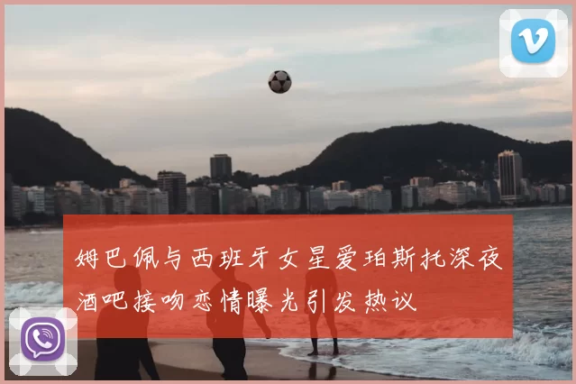 姆巴佩与西班牙女星爱珀斯托深夜酒吧接吻恋情曝光引发热议