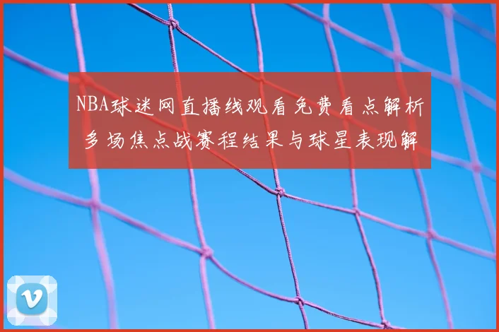 NBA球迷网直播线观看免费看点解析 多场焦点战赛程结果与球星表现解读