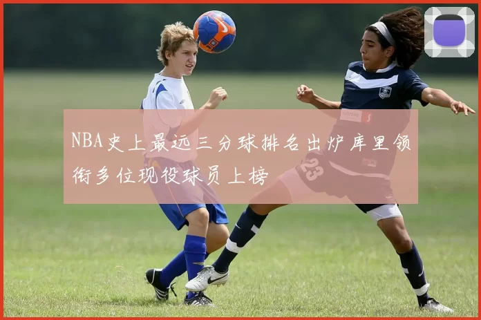 NBA史上最远三分球排名出炉库里领衔多位现役球员上榜