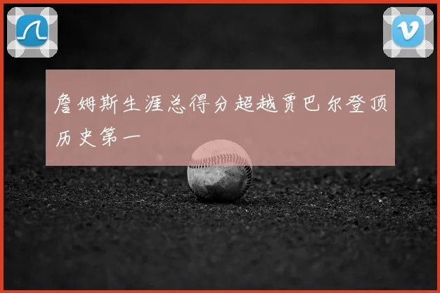 詹姆斯生涯总得分超越贾巴尔登顶历史第一