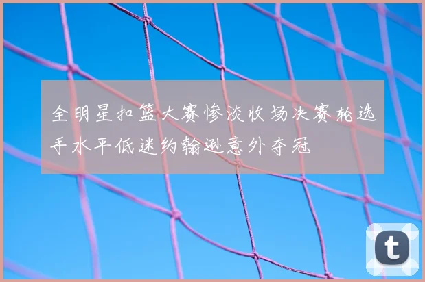 全明星扣篮大赛惨淡收场决赛轮选手水平低迷约翰逊意外夺冠