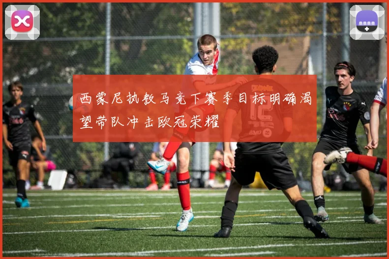 西蒙尼执教马竞下赛季目标明确渴望带队冲击欧冠荣耀