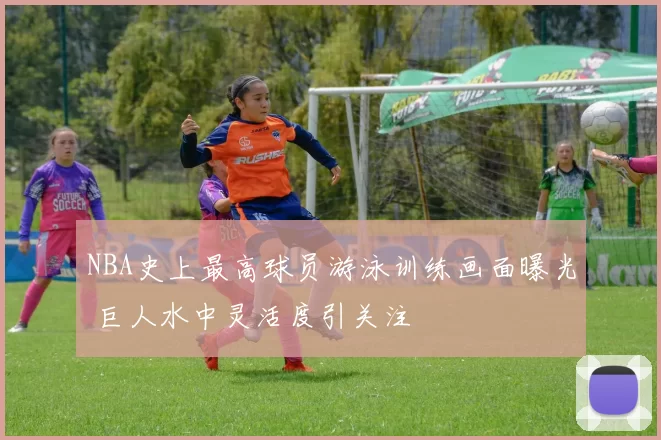 NBA史上最高球员游泳训练画面曝光 巨人水中灵活度引关注