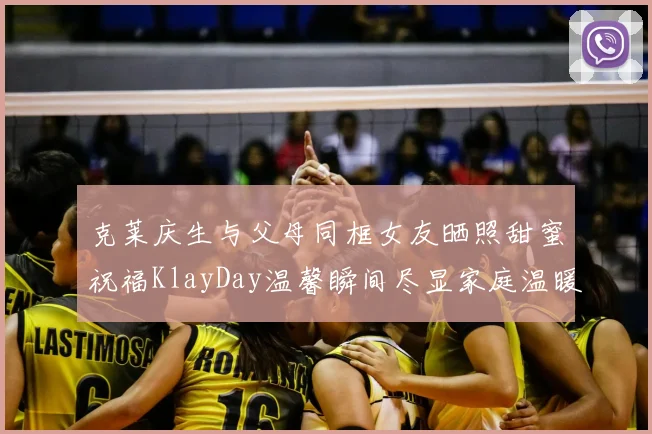 克莱庆生与父母同框女友晒照甜蜜祝福KlayDay温馨瞬间尽显家庭温暖