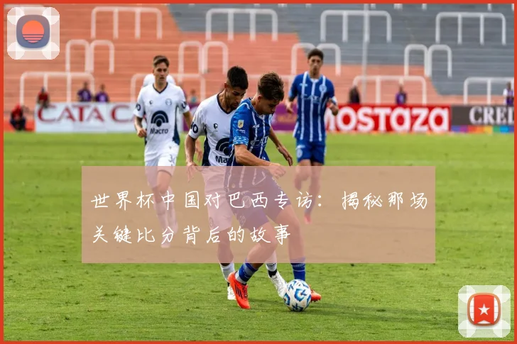 世界杯中国对巴西专访:揭秘那场关键比分背后的故事