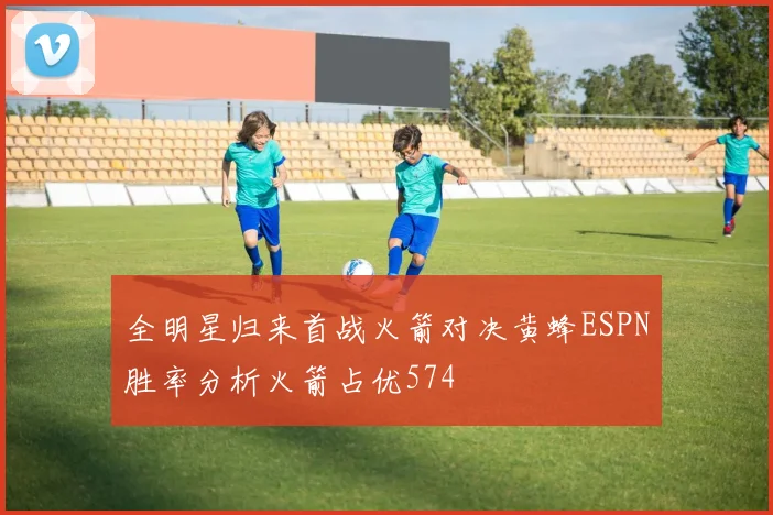 全明星归来首战火箭对决黄蜂ESPN胜率分析火箭占优574