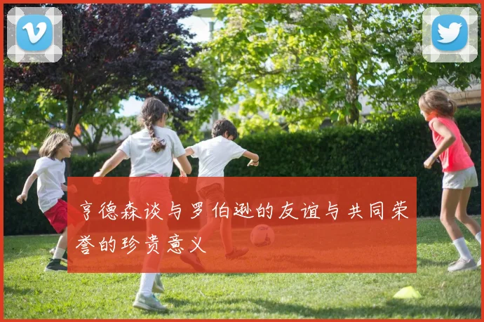 亨德森谈与罗伯逊的友谊与共同荣誉的珍贵意义