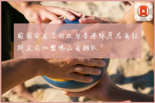 前国安后卫刘欢与香港球员尼高拉斯正式加盟佛山南狮队