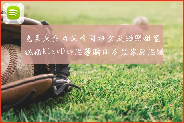 克莱庆生与父母同框女友晒照甜蜜祝福KlayDay温馨瞬间尽显家庭温暖