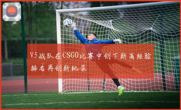 V5战队在CSGO比赛中创下新高经验排名再创新纪录