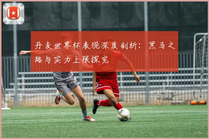 丹麦世界杯表现深度剖析:黑马之路与实力上限探究