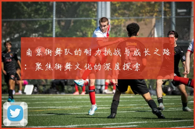 南京街舞队的耐力挑战与成长之路：聚焦街舞文化的深度探索