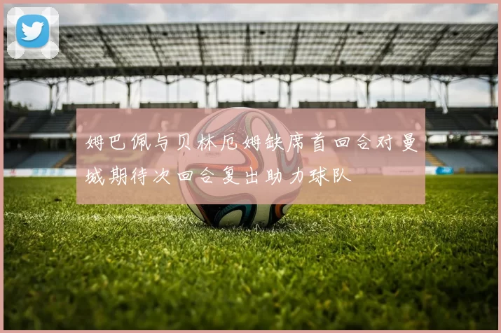 姆巴佩与贝林厄姆缺席首回合对曼城期待次回合复出助力球队