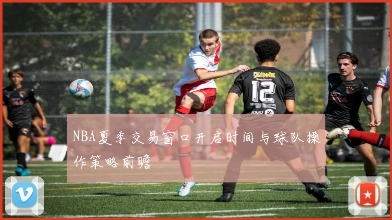 NBA夏季交易窗口开启时间与球队操作策略前瞻