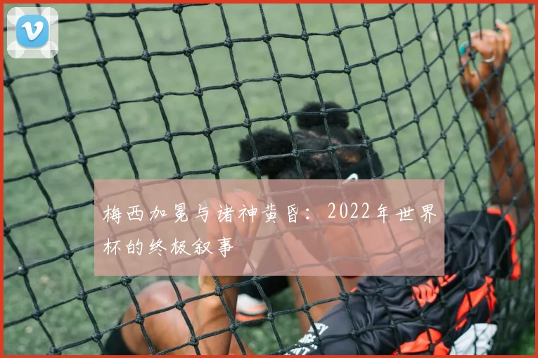 梅西加冕与诸神黄昏：2022年世界杯的终极叙事