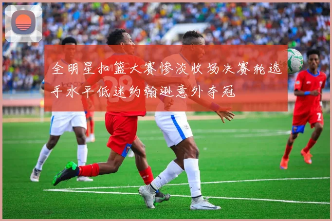 全明星扣篮大赛惨淡收场决赛轮选手水平低迷约翰逊意外夺冠