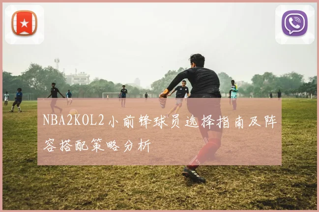 NBA2KOL2小前锋球员选择指南及阵容搭配策略分析