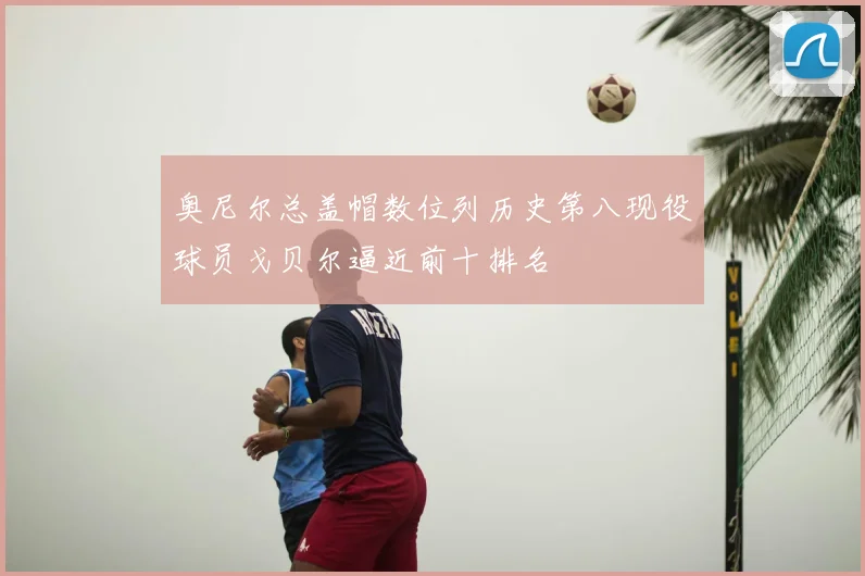 奥尼尔总盖帽数位列历史第八现役球员戈贝尔逼近前十排名