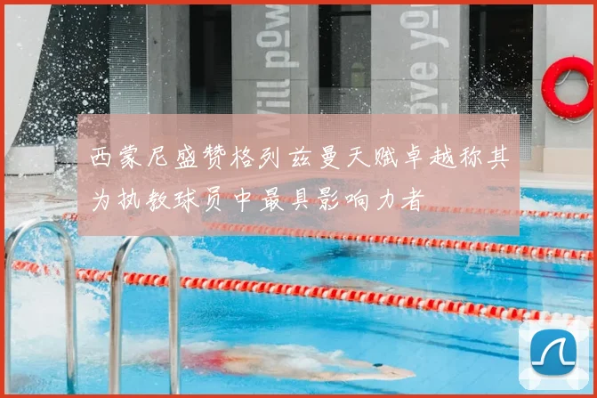 西蒙尼盛赞格列兹曼天赋卓越称其为执教球员中最具影响力者