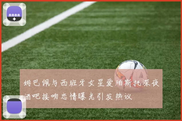 姆巴佩与西班牙女星爱珀斯托深夜酒吧接吻恋情曝光引发热议