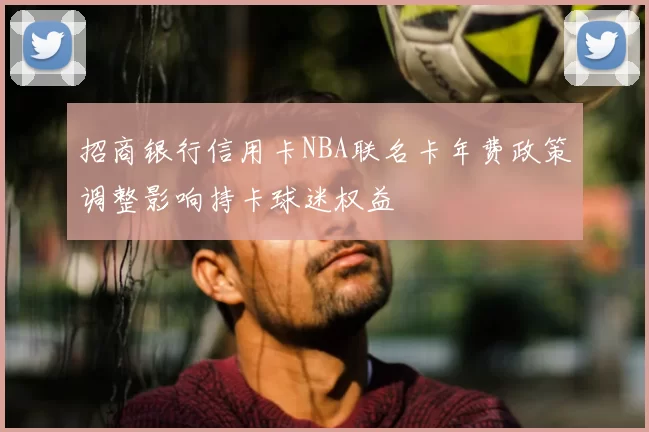 招商银行信用卡NBA联名卡年费政策调整影响持卡球迷权益