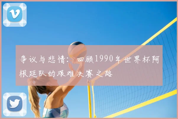 争议与悲情:回顾1990年世界杯阿根廷队的艰难决赛之路