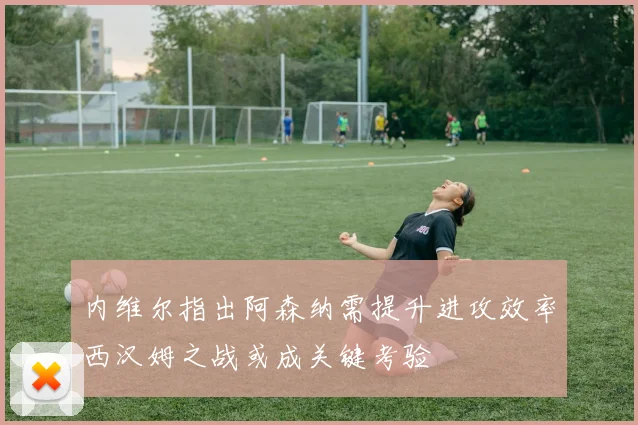 内维尔指出阿森纳需提升进攻效率西汉姆之战或成关键考验