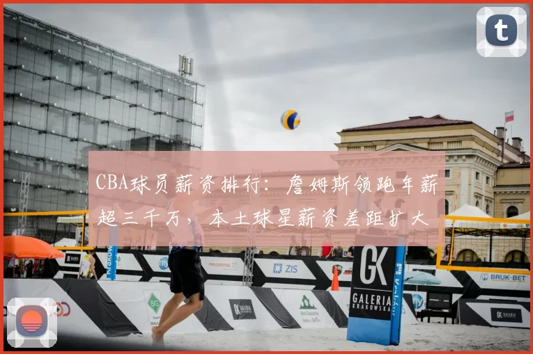 CBA球员薪资排行：詹姆斯领跑年薪超三千万，本土球星薪资差距扩大