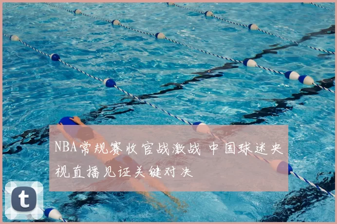 NBA常规赛收官战激战 中国球迷央视直播见证关键对决