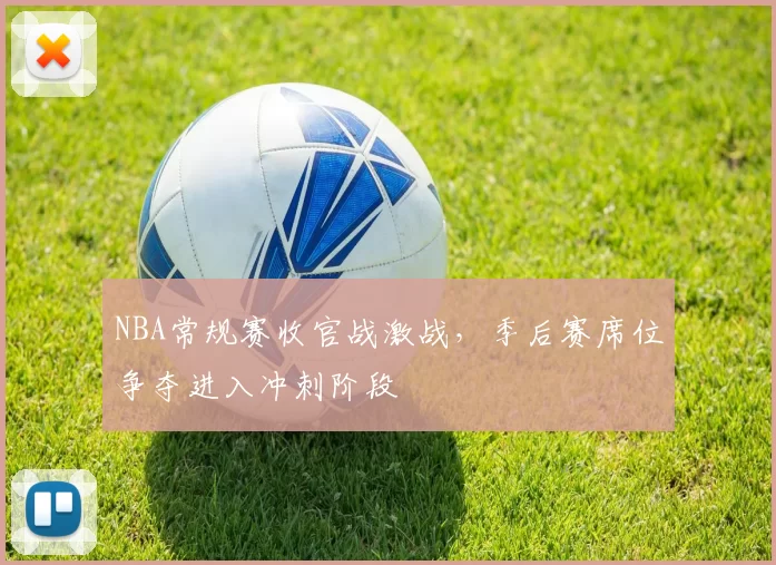 NBA常规赛收官战激战，季后赛席位争夺进入冲刺阶段