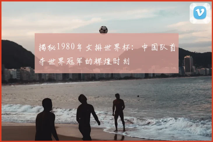 揭秘1980年女排世界杯：中国队首夺世界冠军的辉煌时刻