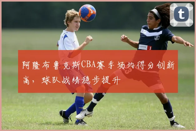 阿隆布鲁克斯CBA赛季场均得分创新高,球队战绩稳步提升