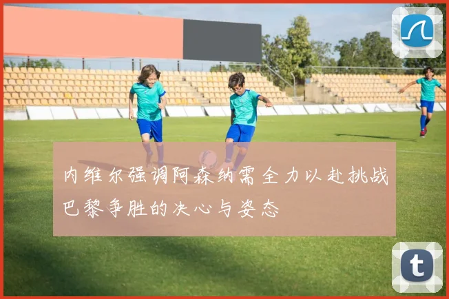 内维尔强调阿森纳需全力以赴挑战巴黎争胜的决心与姿态