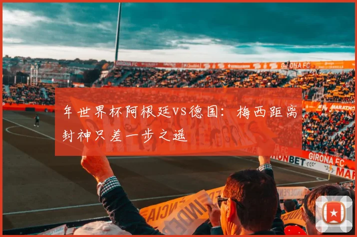 年世界杯阿根廷vs德国：梅西距离封神只差一步之遥