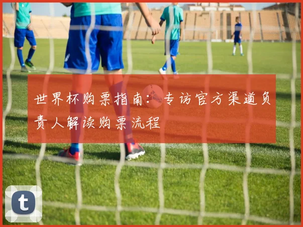 世界杯购票指南:专访官方渠道负责人解读购票流程