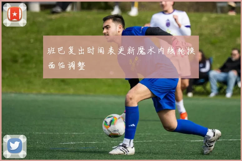 班巴复出时间表更新魔术内线轮换面临调整