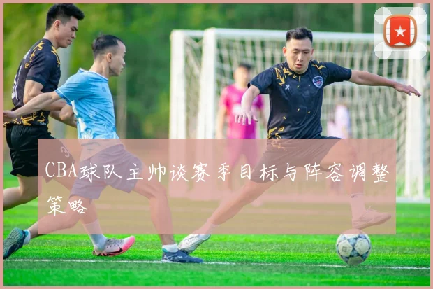 CBA球队主帅谈赛季目标与阵容调整策略
