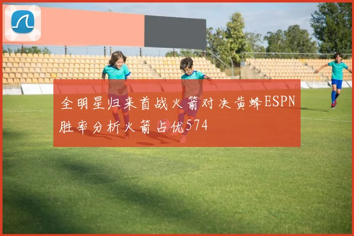 全明星归来首战火箭对决黄蜂ESPN胜率分析火箭占优574