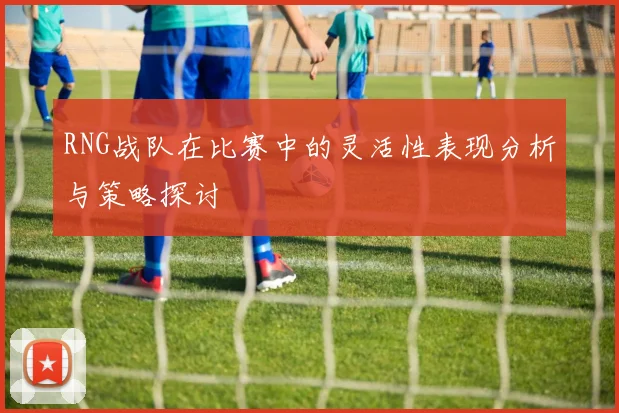RNG战队在比赛中的灵活性表现分析与策略探讨