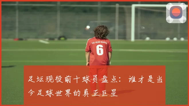 足坛现役前十球员盘点：谁才是当今足球世界的真正巨星