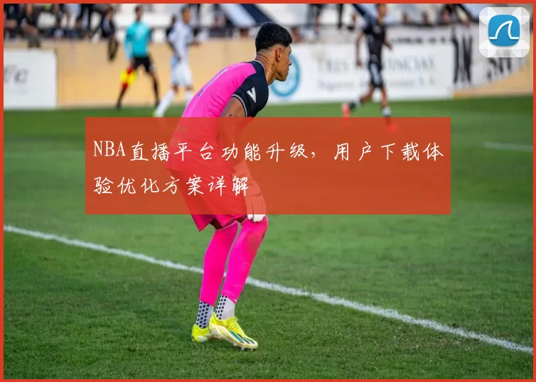 NBA直播平台功能升级，用户下载体验优化方案详解