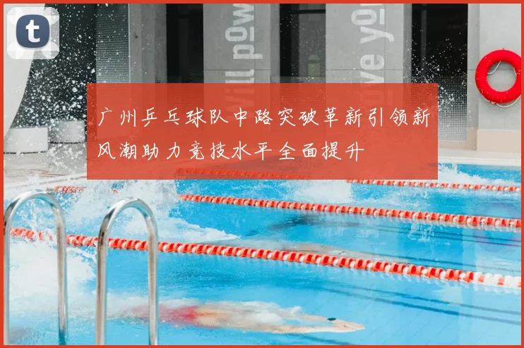 广州乒乓球队中路突破革新引领新风潮助力竞技水平全面提升