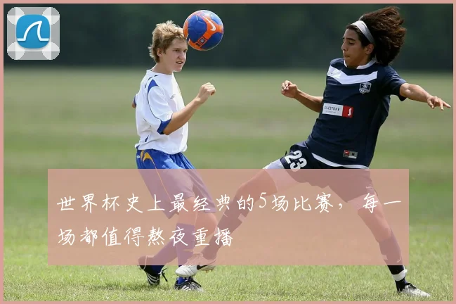 世界杯史上最经典的5场比赛,每一场都值得熬夜重播