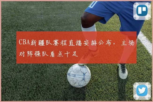 CBA新疆队赛程直播安排公布,主场对阵强队看点十足
